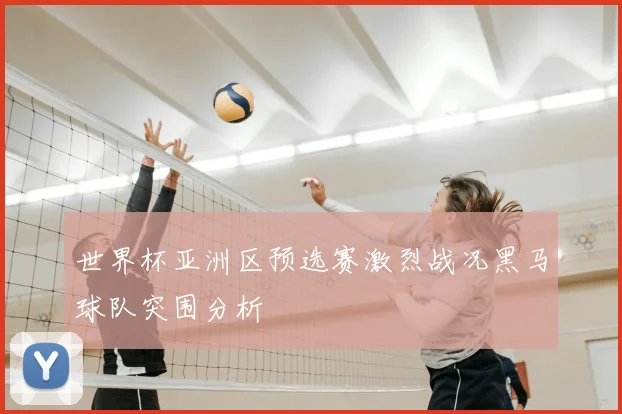 世界杯亚洲区预选赛激烈战况黑马球队突围分析