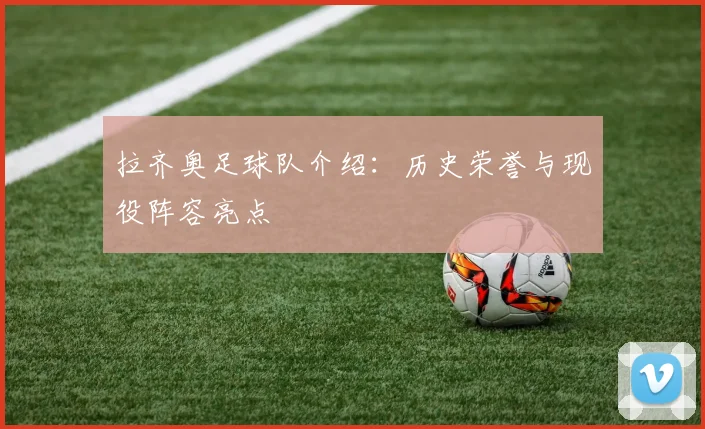 拉齐奥足球队介绍：历史荣誉与现役阵容亮点