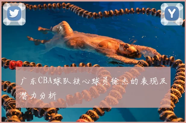 广东CBA球队核心球员徐杰的表现及潜力分析