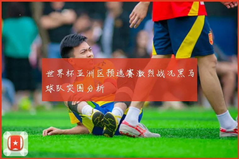世界杯亚洲区预选赛激烈战况黑马球队突围分析